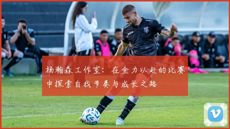 杨瀚森工作室：在全力以赴的比赛中探索自我节奏与成长之路