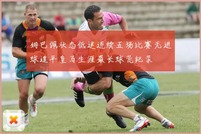 姆巴佩状态低迷连续五场比赛无进球追平皇马生涯最长球荒纪录
