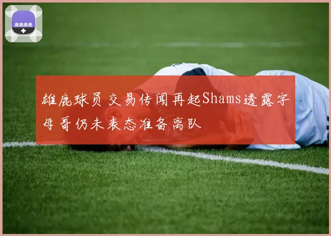 雄鹿球员交易传闻再起Shams透露字母哥仍未表态准备离队