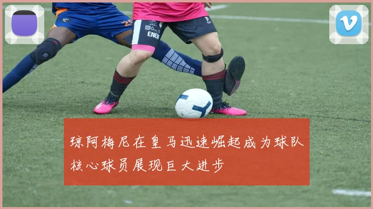 琼阿梅尼在皇马迅速崛起成为球队核心球员展现巨大进步