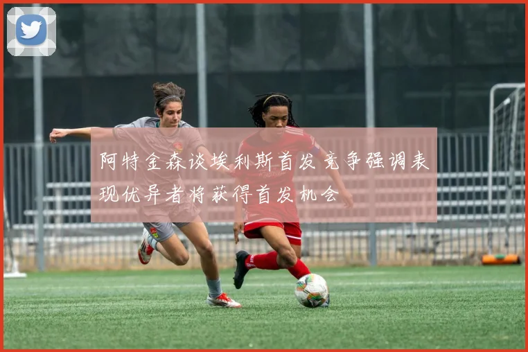 阿特金森谈埃利斯首发竞争强调表现优异者将获得首发机会