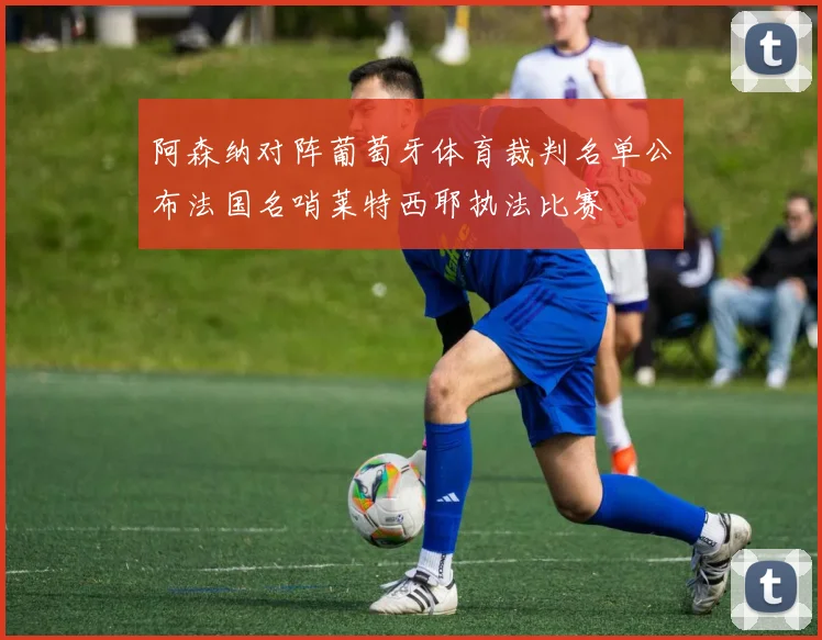 阿森纳对阵葡萄牙体育裁判名单公布法国名哨莱特西耶执法比赛