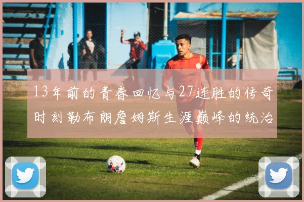13年前的青春回忆与27连胜的传奇时刻勒布朗詹姆斯生涯巅峰的统治力解析