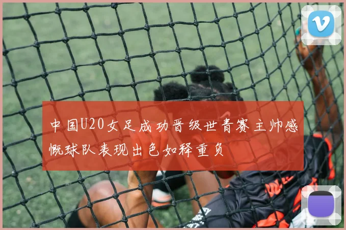 中国U20女足成功晋级世青赛主帅感慨球队表现出色如释重负