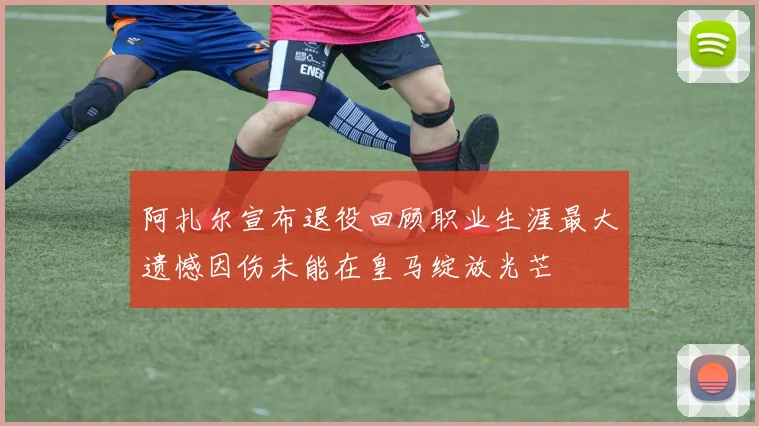 阿扎尔宣布退役回顾职业生涯最大遗憾因伤未能在皇马绽放光芒