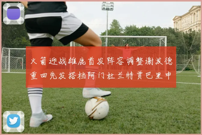 火箭迎战雄鹿首发阵容调整谢泼德重回先发搭档阿门杜兰特贾巴里申京