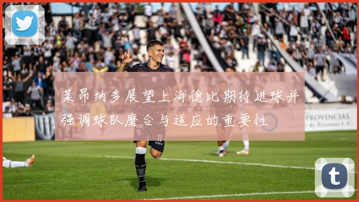 莱昂纳多展望上海德比期待进球并强调球队磨合与适应的重要性