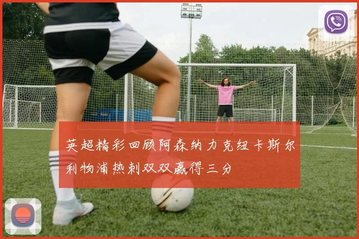 英超精彩回顾阿森纳力克纽卡斯尔利物浦热刺双双赢得三分
