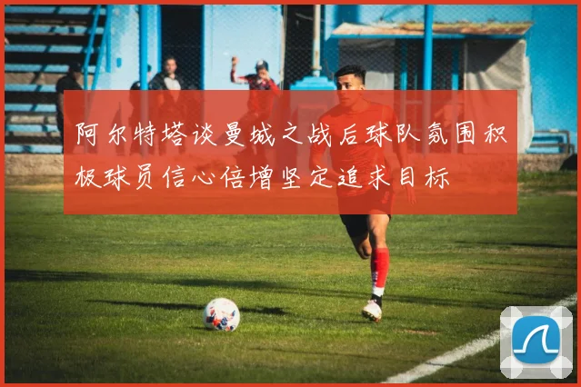 阿尔特塔谈曼城之战后球队氛围积极球员信心倍增坚定追求目标