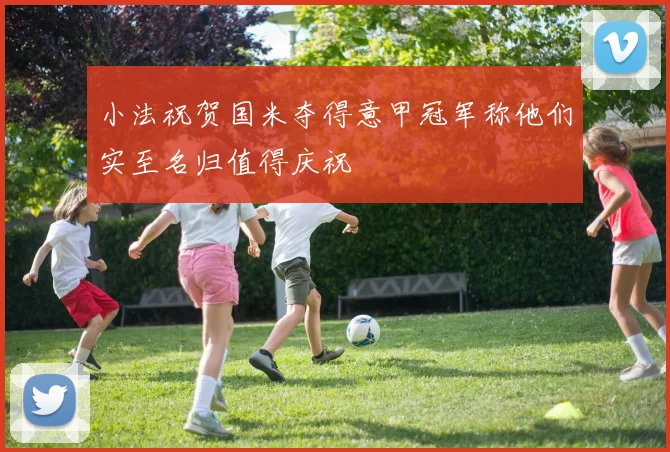 小法祝贺国米夺得意甲冠军称他们实至名归值得庆祝